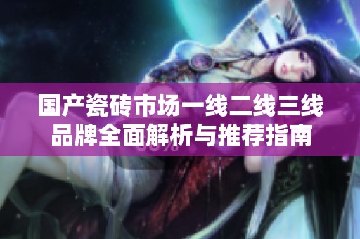 国产瓷砖市场一线二线三线品牌全面解析与推荐指南