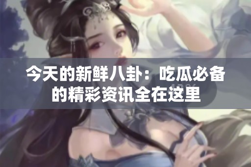 今天的新鲜八卦：吃瓜必备的精彩资讯全在这里