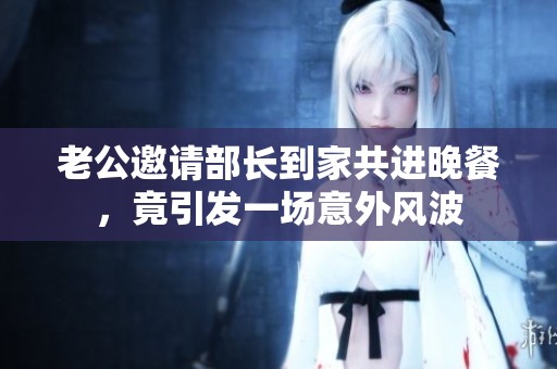 老公邀请部长到家共进晚餐，竟引发一场意外风波