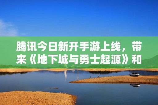 腾讯今日新开手游上线，带来《地下城与勇士起源》和《QQ炫舞》全新体验