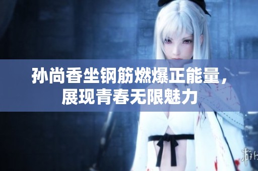 孙尚香坐钢筋燃爆正能量，展现青春无限魅力