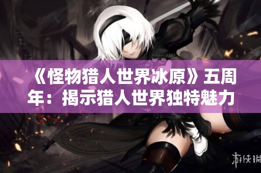《怪物猎人世界冰原》五周年：揭示猎人世界独特魅力的秘密与辉煌