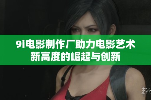 9i电影制作厂助力电影艺术新高度的崛起与创新