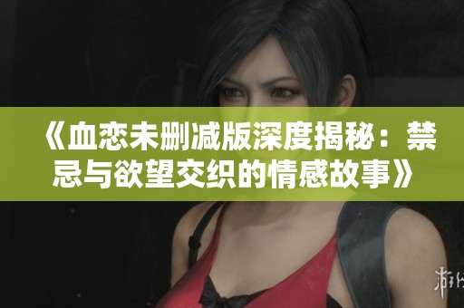 《血恋未删减版深度揭秘：禁忌与欲望交织的情感故事》