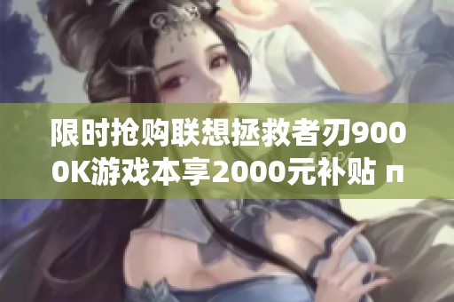 限时抢购联想拯救者刃9000K游戏本享2000元补贴 прям下调20%