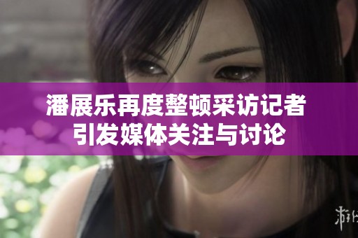 潘展乐再度整顿采访记者 引发媒体关注与讨论