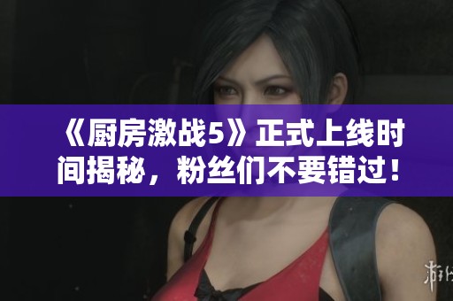 《厨房激战5》正式上线时间揭秘，粉丝们不要错过！