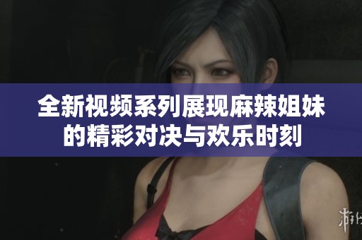 全新视频系列展现麻辣姐妹的精彩对决与欢乐时刻