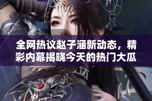 全网热议赵子涵新动态，精彩内幕揭晓今天的热门大瓜