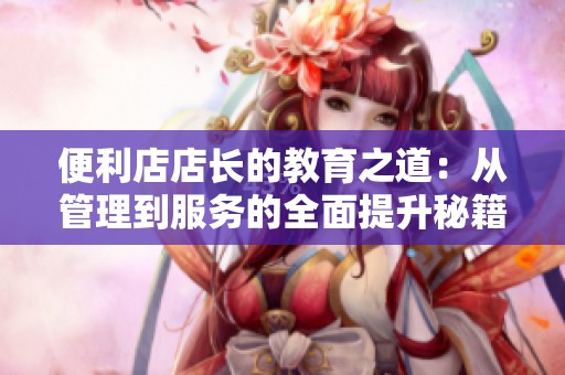 便利店店长的教育之道：从管理到服务的全面提升秘籍