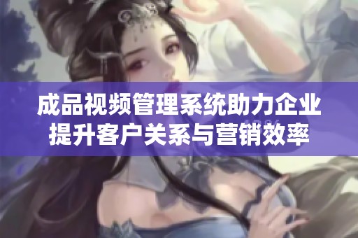 成品视频管理系统助力企业提升客户关系与营销效率