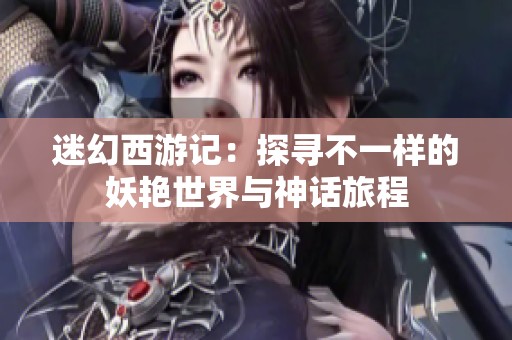 迷幻西游记：探寻不一样的妖艳世界与神话旅程