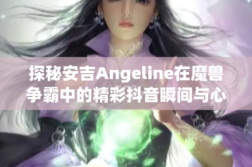 探秘安吉Angeline在魔兽争霸中的精彩抖音瞬间与心得分享