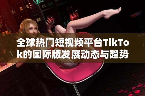 全球热门短视频平台TikTok的国际版发展动态与趋势分析