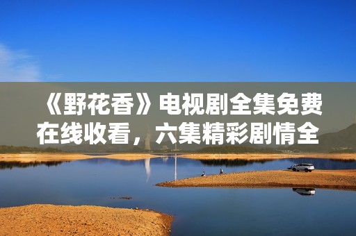 《野花香》电视剧全集免费在线收看，六集精彩剧情全解析