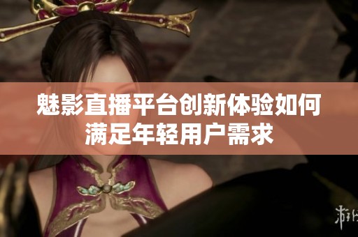 魅影直播平台创新体验如何满足年轻用户需求