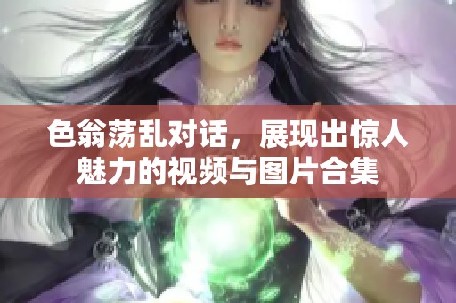 色翁荡乱对话，展现出惊人魅力的视频与图片合集