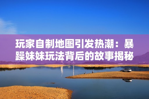 玩家自制地图引发热潮：暴躁妹妹玩法背后的故事揭秘