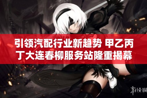 引领汽配行业新趋势 甲乙丙丁大连春柳服务站隆重揭幕