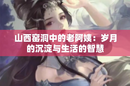 山西窑洞中的老阿姨：岁月的沉淀与生活的智慧