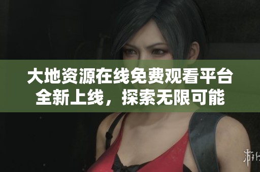 大地资源在线免费观看平台全新上线，探索无限可能