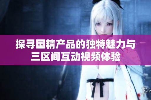 探寻国精产品的独特魅力与三区间互动视频体验