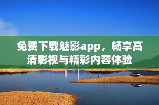 免费下载魅影app，畅享高清影视与精彩内容体验