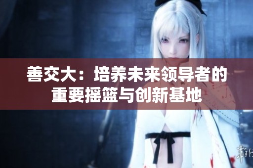 善交大：培养未来领导者的重要摇篮与创新基地