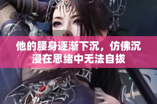 他的腰身逐渐下沉，仿佛沉浸在思绪中无法自拔