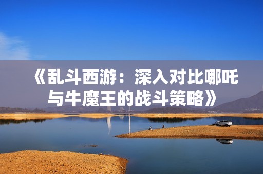 《乱斗西游：深入对比哪吒与牛魔王的战斗策略》