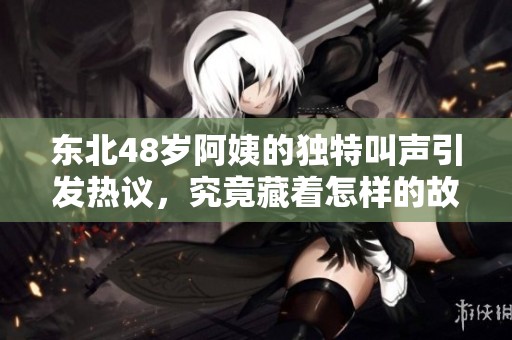 东北48岁阿姨的独特叫声引发热议，究竟藏着怎样的故事呢