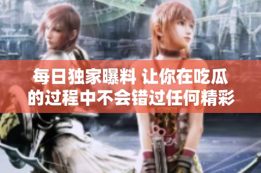 每日独家曝料 让你在吃瓜的过程中不会错过任何精彩内幕