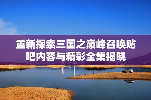重新探索三国之巅峰召唤贴吧内容与精彩全集揭晓
