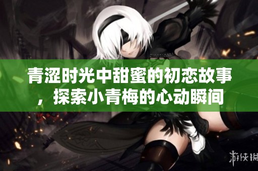 青涩时光中甜蜜的初恋故事，探索小青梅的心动瞬间