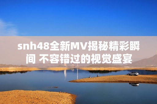 snh48全新MV揭秘精彩瞬间 不容错过的视觉盛宴