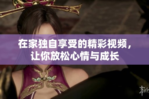 在家独自享受的精彩视频，让你放松心情与成长