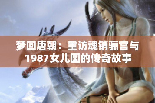 梦回唐朝：重访魂销骊宫与1987女儿国的传奇故事