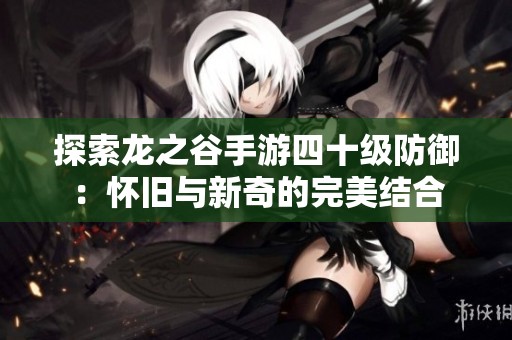 探索龙之谷手游四十级防御：怀旧与新奇的完美结合