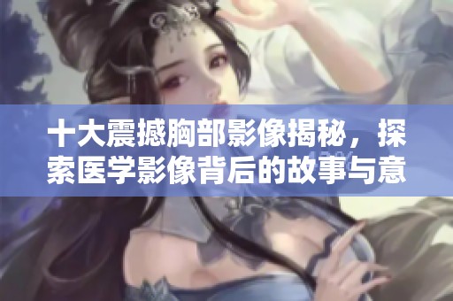 十大震撼胸部影像揭秘，探索医学影像背后的故事与意义