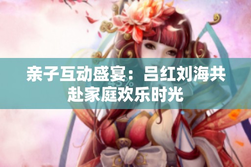 亲子互动盛宴：吕红刘海共赴家庭欢乐时光
