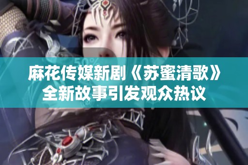 麻花传媒新剧《苏蜜清歌》全新故事引发观众热议