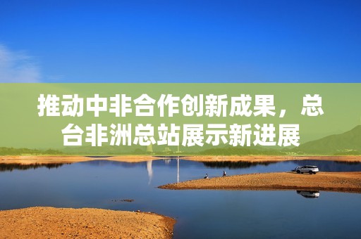 推动中非合作创新成果，总台非洲总站展示新进展