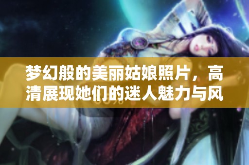 梦幻般的美丽姑娘照片，高清展现她们的迷人魅力与风采