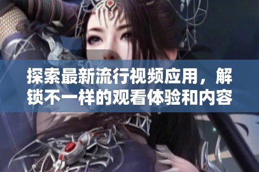 探索最新流行视频应用，解锁不一样的观看体验和内容分享方式