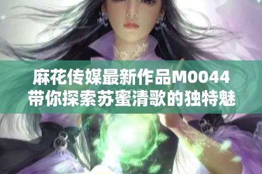 麻花传媒最新作品M0044带你探索苏蜜清歌的独特魅力