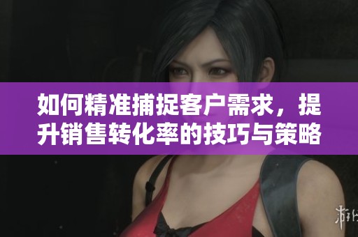 如何精准捕捉客户需求，提升销售转化率的技巧与策略
