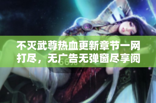 不灭武尊热血更新章节一网打尽，无广告无弹窗尽享阅读乐趣