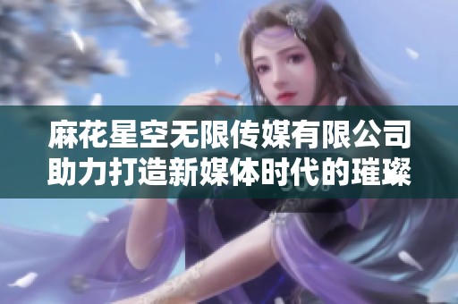 麻花星空无限传媒有限公司助力打造新媒体时代的璀璨星空