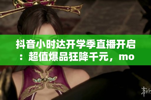 抖音小时达开学季直播开启：超值爆品狂降千元，moto享6重磅回归