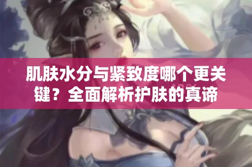 肌肤水分与紧致度哪个更关键？全面解析护肤的真谛